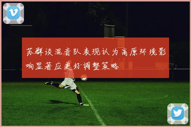 苏群谈混音队表现认为高原环境影响显著应更好调整策略