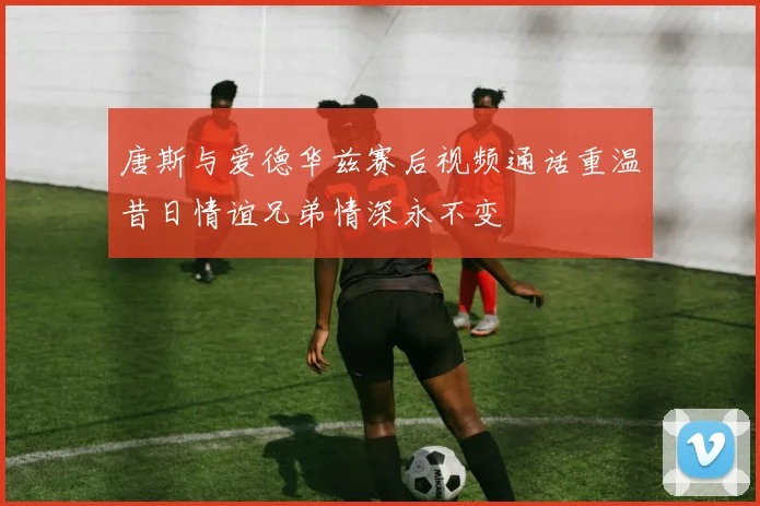 唐斯与爱德华兹赛后视频通话重温昔日情谊兄弟情深永不变