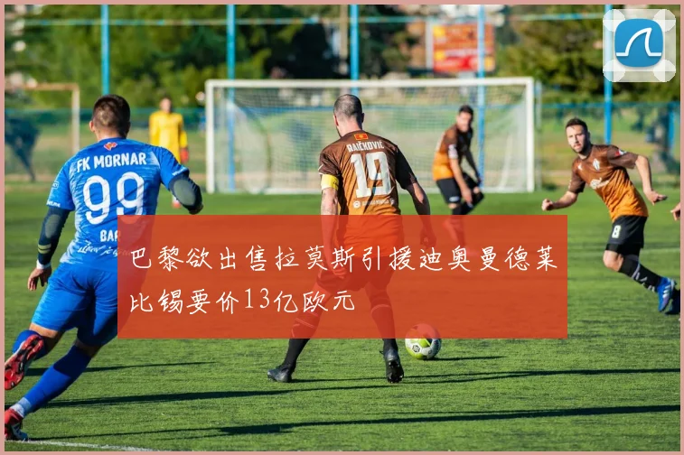 巴黎欲出售拉莫斯引援迪奥曼德莱比锡要价13亿欧元