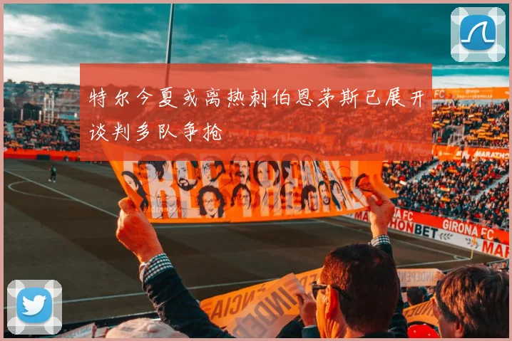 特尔今夏或离热刺伯恩茅斯已展开谈判多队争抢