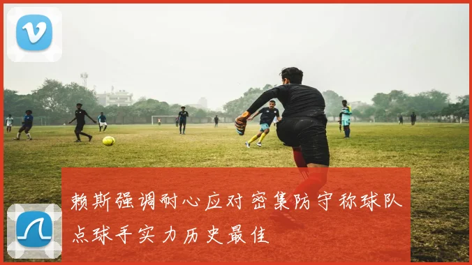 赖斯强调耐心应对密集防守称球队点球手实力历史最佳