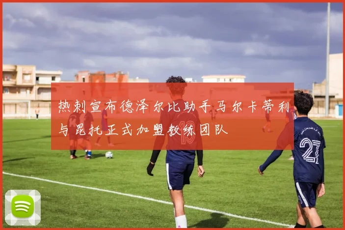 热刺宣布德泽尔比助手马尔卡蒂利与昆托正式加盟教练团队