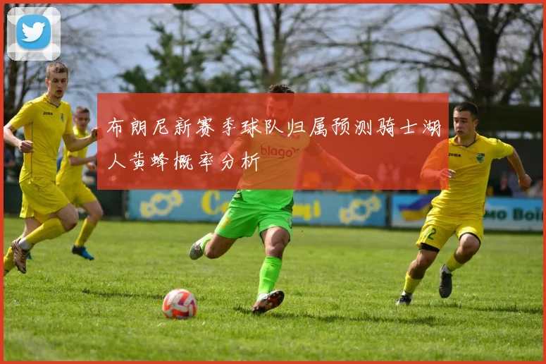 布朗尼新赛季球队归属预测骑士湖人黄蜂概率分析