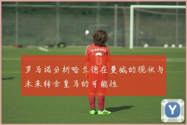 罗马诺分析哈兰德在曼城的现状与未来转会皇马的可能性