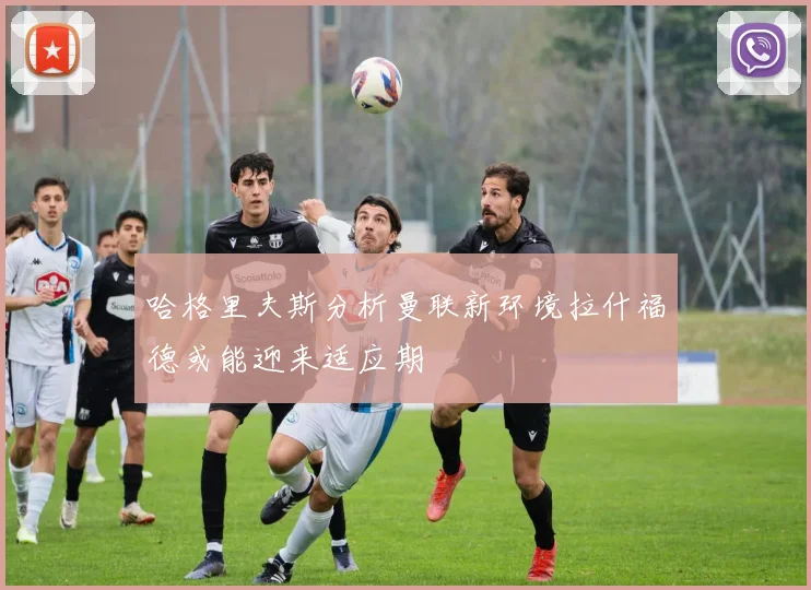 哈格里夫斯分析曼联新环境拉什福德或能迎来适应期