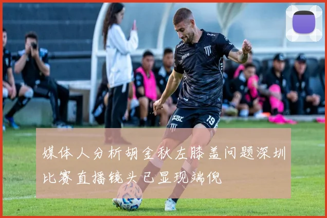 媒体人分析胡金秋左膝盖问题深圳比赛直播镜头已显现端倪