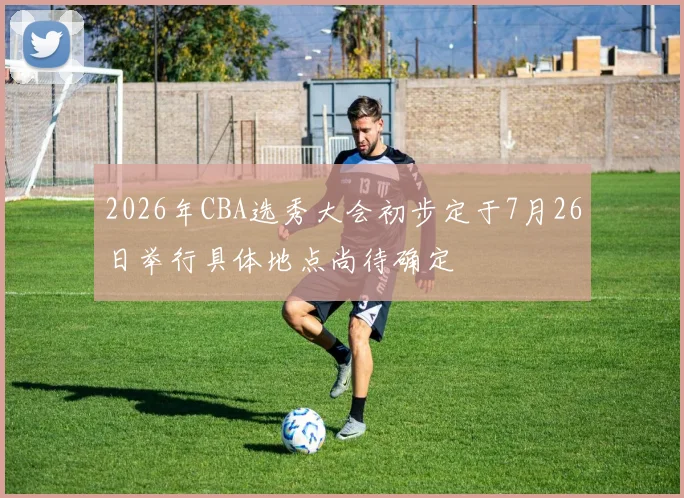2026年CBA选秀大会初步定于7月26日举行具体地点尚待确定
