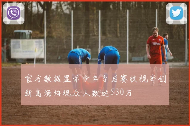官方数据显示今年季后赛收视率创新高场均观众人数达530万