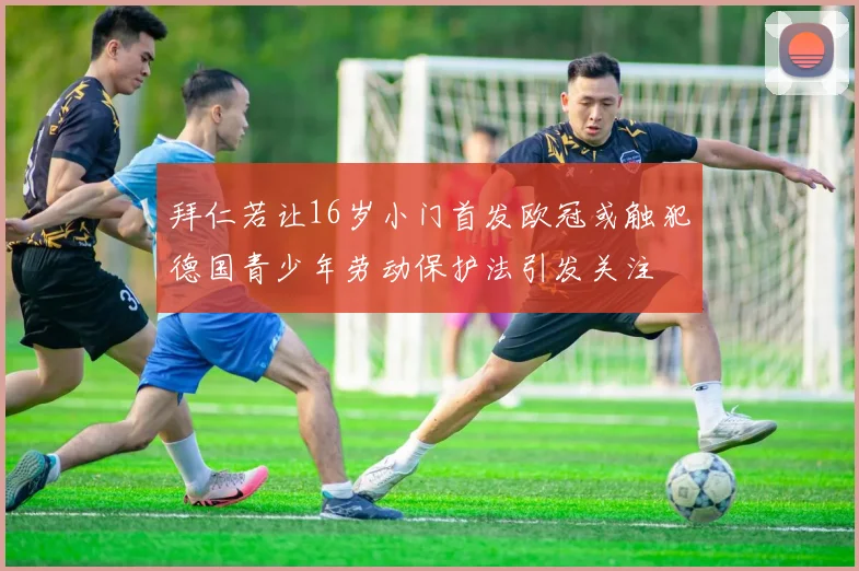 拜仁若让16岁小门首发欧冠或触犯德国青少年劳动保护法引发关注