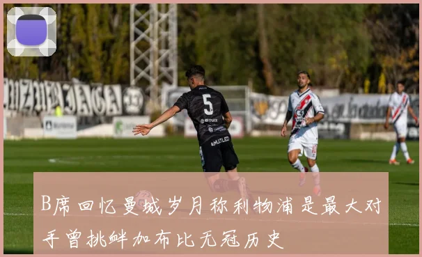 B席回忆曼城岁月称利物浦是最大对手曾挑衅加布比无冠历史